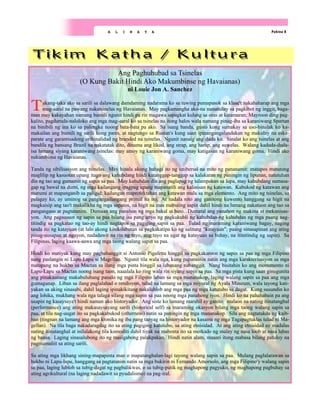 Pahina 8
A L I N A Y A
Ang Paghuhubad sa Tsinelas
(O Kung Bakit Hindi Ako Makumbinse ng Havaianas)
ni Louie Jon A. Sanchez
Takang-taka ako sa sarili sa dalawang damdaming nadarama ko sa tuwing pumapasok sa klase't nakahaharap ang mga
mag-aaral na pawang nakatsinelas ng Havaianas. May pagkamangha ako-na nanunulay sa pagkibot ng inggit, baga-
man may kakayahan namang bumili ngunit hindi pa rin magawa sapagkat kulang sa oras at katamaran; Mayroon ding pag-
kalito, pagduruda-naloloko ang mga mag-aaral ko sa tsinelas na itong halos wala namang pinag-iba sa karaniwang Spartan
na binibili ng ina ko sa palengke noong bata-bata pa ako. Sa isang banda, gusto kong sumakay sa uso-binalak ko ka-
makailan ang bumili ng sarili kong pares, at nagtungo sa Rustan's kung saan ipinangangalandakan ng makulay na eska-
parate ang garantisadong orihinalidad ng branded na tsinelas. Ngunit nanaig ang duda ko. Sinalat ko ang tsinelas at ang
bandila ng bansang Brazil na nakatatak dito, dinama ang likod, ang strap, ang harap, ang suwelas. Walang kaduda-duda-
isa lamang siyang karaniwang tsinelas: may amoy ng karaniwang goma, may katigasan ng karaniwang goma. Hindi ako
nakumbinse ng Havaianas.
Tanda ng sibilisasyon ang tsinelas. May hinala akong bahagi ito ng unibersal na mito ng pananamit: matapos matutong
maglilip ng kasuotan upang itago ang kahubdang hindi katanggap-tanggap sa kalakaran ng paningin ng lipunan, natutuhan
din ng tao ang gumamit ng sapin sa paa. May kahubdan din ang paglapag ng talampakan sa lupa, may kahubdang sumasa-
gap ng bawal na dumi, ng mga kailangang ipagpag upang mapanatili ang kalinisan ng katawan. Kabukod ng katawan ang
marumi at mapanganib sa paligid; kailangan maprotektahan ang katawan mula sa mga elemento. Ang mito ng tsinelas, sa
palagay ko, ay uminog sa pangangailangang primal na ito. At nadala nito ang ganitong kuwento hanggang sa higit na
magkaisip ang tao't makalikha ng mga sapatos, na higit na mas mabuting sapin dahil hindi na lamang nakatuon ang tao sa
pangangaso at pagtatanim. Dumaan ang panahon ng mga bakal at bato. Dumatal ang panahon ng makina at mekanisas-
yon. Ang pagsusuot ng sapin sa paa bilang isa pang anyo ng pagkukubli ng kahubdan-ng kahubdan ng mga paang nag-
titindig sa pagkatao ng tao-ay hindi nagtapos sa pagiging sapin sa paa. Tulad ng maraming karaniwang bagay, naging
tanda ito ng katayuan (at lalo akong kinikilabutan sa pagkakatipa ko ng salitang "katayuan"; paang sinasapinan ang ating
pinag-uusapan at ngayon, nadadawit na rin ng tayo, ang tayo na ugat ng katayuan sa buhay, na itinitindig ng sapin). Sa
Filipinas, laging kaawa-aawa ang mga taong walang sapin sa paa.
Hindi ko matiyak kung may pagbabanggit si Antonio Pigafetta hinggil sa pagkakaroon ng sapin sa paa ng mga Filipino
nang paslangin ni Lapu-Lapu si Magellan. Ngunit tila wala nga, kung papansinin natin ang mga karakterisasyon sa mga
matapang na hukbo sa Mactan sa ilang mga pinta hinggil sa labanang nabanggit. Nang bisitahin ko ang monumento ni
Lapu-Lapu sa Mactan noong isang taon, naaalala ko ring wala rin siyang sapin sa paa. Sa mga pista kung saan ginugunita
ang pinakaunang makabuluhang panalo ng mga Filipino laban sa mga mananakop, laging walang sapin sa paa ang mga
gumaganap. Liban sa ilang paglalahad o rendisyon, tulad na lamang sa mga miyural ng Ayala Museum, wala tayong kati-
yakan sa aking sinasabi, dahil laging ipinakikitang nakalublob ang mga paa ng mga katutubo sa dagat. Kung susundin ko
ang lohika, mukhang wala nga talaga silang mga sapin sa paa noong mga panahong iyon. Hindi ko na pahahabain pa ang
usapin ng kasaysaya't hindi naman ako historyador. Ang siste ko lamang marahil ay ganito: malaon na nating itinatanghal
(performance) ang ating makasaysayang sarili (historical self) sa maraming okasyon bilang mga taong walang sapin sa
paa, at tila nag-uugat ito sa pagkakabukod (otherness) natin sa paningin ng mga mananakop. Sila ang nagtatakda ng kaib-
han (tingnan na lamang ang mga kronika ng iba pang tanyag na historyador na kasama ng mga Tagapagtuklas tulad ni Ma-
gellan). Na tila baga nakadaragdag ito sa ating pagiging katutubo, sa ating etnisidad. At ang ating etnisidad ay madalas
nating itinatanghal at inilalakong tila komoditi dahil tiyak na mabenta ito sa merkado ng malay ng nasa loob at nasa labas
ng bansa. Laging sinasalubong ito ng masigabong palakpakan. Hindi natin alam, maaari itong mabasa bilang patuloy na
pagmamaliit sa ating sarili.
Sa ating mga likhang sining-mapapinta man o mapatanghalan-lagi tayong walang sapin sa paa. Mulang paglalarawan sa
hukbo ni Lapu-lapu, hanggang sa pagtatanim natin sa mga bukirin ni Fernando Amorsolo, ang mga Filipino'y walang sapin
sa paa, laging lublob sa tubig-dagat ng pagbalikwas, o sa tubig-putik ng maghapong pagyuko, ng maghapong pagbuhay sa
ating agrikultural (na laging nadadawit sa pyudalismo) na pag-iral.
 