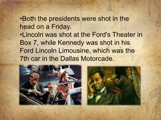 The assassins of both the presidents used three names: John Wilkes Booth shot Abraham Lincoln while Lee Harvey Oswald shot John F. Kennedy. Both the presidents were shot in the head on a Friday. 