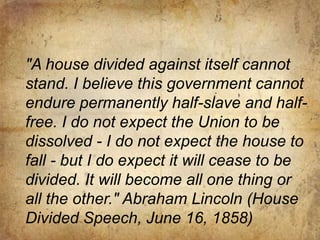 As president, he helped preserve the Union."A house divided against itself cannot stand. I believe this government cannot endure permanently half-slave and half-free. I do not expect the Union to be dissolved - I do not expect the house to fall - but I do expect it will cease to be divided. It will become all one thing or all the other." Abraham Lincoln (House Divided Speech, June 16, 1858)