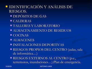 IDENTIFICACIÓN Y ANÁLISIS DE RIESGOS. DEPÓSITOS DE GAS CALDERAS TALLERES Y LABORATORIO ALMACENAMIENTO DE RESIDUOS COCINAS ALMACENES INSTALACIONES DEPORTIVAS RIESGOS PROPIOS DEL CENTRO (aulas, sala de informática…) RIESGOS EXTERNOS AL CENTRO (p.e., terremotos, inundaciones…).Plan de emergencia. 
