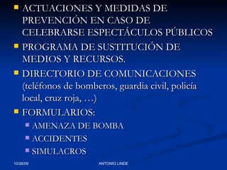 ACTUACIONES Y MEDIDAS DE PREVENCIÓN EN CASO DE CELEBRARSE ESPECTÁCULOS PÚBLICOS PROGRAMA DE SUSTITUCIÓN DE MEDIOS Y RECURSOS. DIRECTORIO DE COMUNICACIONES (teléfonos de bomberos, guardia civil, policía local, cruz roja, …) FORMULARIOS: AMENAZA DE BOMBA ACCIDENTES SIMULACROS 