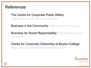 References 
12 
 The Centre for Corporate Public Affairs; 
http://www.accpa.com.au/csrnews 
 Business in the Community; http://www.bitc.org.uk/ 
 Business for Social Responsibility; http://www.csrwire 
.com/bsr/ 
 Centre for Corporate Citizenship at Boston College; 
http://www.bc.edu/centers/ccc/index.html 
