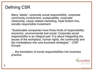 Defining CSR 
3 
 Many ‘labels’: corporate social responsibility, corporate 
community involvement, sustainability, corporate 
citizenship, cause related marketing, triple bottom line, 
socially responsible investment 
 “Sustainable companies have three kinds of responsibility: 
economic, environmental and social. Corporate social 
responsibility is an integral part. It is about integrating the 
issues of the workplace, human rights, the community and 
the marketplace into core business strategies” - CSR 
Europe 
 … the translation of social responsibilities into business 
practice. 
 