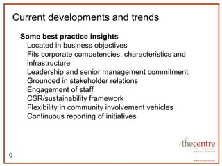 Current developments and trends 
Some best practice insights 
9 
 Located in business objectives 
 Fits corporate competencies, characteristics and 
infrastructure 
 Leadership and senior management commitment 
 Grounded in stakeholder relations 
 Engagement of staff 
 CSR/sustainability framework 
 Flexibility in community involvement vehicles 
 Continuous reporting of initiatives 
 