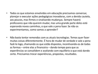 • Todos os que estamos envolvidos em educação precisamos conversar,
planejar e executar ações pedagógicas inovadoras, com a devida cautela,
aos poucos, mas firmes e sinalizando mudanças. Sempre haverá
professores que não querem mudar, mas uma grande parte deles está
esperando novos caminhos, o que vale a pena fazer. Se não os
experimentamos, como vamos a aprender?
• Não basta tentar remendos com as atuais tecnologias. Temos quer fazer
muitas coisas diferentemente. É hora de mudar de verdade e vale a pena
fazê-lo logo, chamando os que estão dispostos, incentivando-os de todas
as formas – entre elas a financeira – dando tempo para que as
experiências se consolidem e avaliando com equilíbrio o que está dando
certo. Precisamos trocar experiências, propostas, resultados.

 