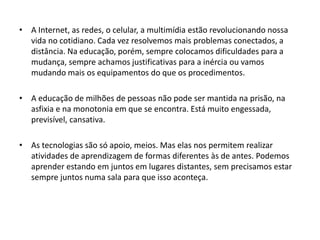 • A Internet, as redes, o celular, a multimídia estão revolucionando nossa
vida no cotidiano. Cada vez resolvemos mais problemas conectados, a
distância. Na educação, porém, sempre colocamos dificuldades para a
mudança, sempre achamos justificativas para a inércia ou vamos
mudando mais os equipamentos do que os procedimentos.
• A educação de milhões de pessoas não pode ser mantida na prisão, na
asfixia e na monotonia em que se encontra. Está muito engessada,
previsível, cansativa.
• As tecnologias são só apoio, meios. Mas elas nos permitem realizar
atividades de aprendizagem de formas diferentes às de antes. Podemos
aprender estando em juntos em lugares distantes, sem precisamos estar
sempre juntos numa sala para que isso aconteça.

 