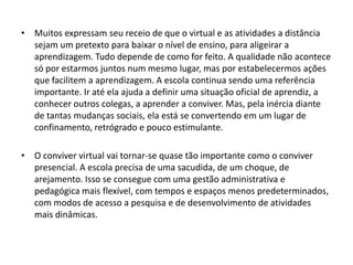 • Muitos expressam seu receio de que o virtual e as atividades a distância
sejam um pretexto para baixar o nível de ensino, para aligeirar a
aprendizagem. Tudo depende de como for feito. A qualidade não acontece
só por estarmos juntos num mesmo lugar, mas por estabelecermos ações
que facilitem a aprendizagem. A escola continua sendo uma referência
importante. Ir até ela ajuda a definir uma situação oficial de aprendiz, a
conhecer outros colegas, a aprender a conviver. Mas, pela inércia diante
de tantas mudanças sociais, ela está se convertendo em um lugar de
confinamento, retrógrado e pouco estimulante.
• O conviver virtual vai tornar-se quase tão importante como o conviver
presencial. A escola precisa de uma sacudida, de um choque, de
arejamento. Isso se consegue com uma gestão administrativa e
pedagógica mais flexível, com tempos e espaços menos predeterminados,
com modos de acesso a pesquisa e de desenvolvimento de atividades
mais dinâmicas.

 