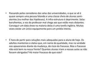 • Passando pelos corredores das salas das universidades, o que se vê é
quase sempre uma pessoa falando e uma classe cheia de alunos semiatentos (na melhor das hipóteses). A infra-estrutura é deprimente. Salas
barulhentas, a voz do professor mal chega aos que estão mais distantes.
Conseguir um data show na maioria delas é uma tarefa inglória. Muitas
vezes existe um único equipamento para um prédio inteiro.

• É hora de partir para soluções mais adequadas para o aluno de hoje. Os
adultos mantemos o status quo, em nome da qualidade, mas na verdade
nos apavoramos diante da mudança, do risco do fracasso. Mas o fracasso
não está bem na nossa frente? Quantos alunos iriam a nossas aulas se não
fossem obrigados? Há maior fracasso do que este?

 