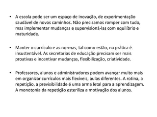 • A escola pode ser um espaço de inovação, de experimentação
saudável de novos caminhos. Não precisamos romper com tudo,
mas implementar mudanças e supervisioná-las com equilíbrio e
maturidade.

• Manter o currículo e as normas, tal como estão, na prática é
insustentável. As secretarias de educação precisam ser mais
proativas e incentivar mudanças, flexibilização, criatividade.
• Professores, alunos e administradores podem avançar muito mais
em organizar currículos mais flexíveis, aulas diferentes. A rotina, a
repetição, a previsibilidade é uma arma letal para a aprendizagem.
A monotonia da repetição esteriliza a motivação dos alunos.

 