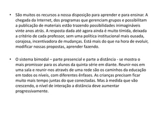 • São muitos os recursos a nossa disposição para aprender e para ensinar. A
chegada da Internet, dos programas que gerenciam grupos e possibilitam
a publicação de materiais estão trazendo possibilidades inimagináveis
vinte anos atrás. A resposta dada até agora ainda é muito tímida, deixada
a critério de cada professor, sem uma política institucional mais ousada,
corajosa, incentivadora de mudanças. Está mais do que na hora de evoluir,
modificar nossas propostas, aprender fazendo.
• O sistema bimodal – parte presencial e parte a distância - se mostra o
mais promissor para os alunos da quinta série em diante. Reunir-nos em
uma sala e reunir-nos através de uma rede são os caminhos da educação
em todos os níveis, com diferentes ênfases. As crianças precisam ficar
muito mais tempo juntas do que conectadas. Mas à medida que vão
crescendo, o nível de interação a distância deve aumentar
progressivamente.

 