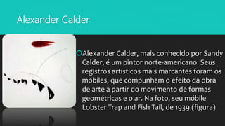 Alexander Calder
Alexander Calder, mais conhecido por Sandy
Calder, é um pintor norte-americano. Seus
registros artísticos mais marcantes foram os
móbiles, que compunham o efeito da obra
de arte a partir do movimento de formas
geométricas e o ar. Na foto, seu móbile
Lobster Trap and Fish Tail, de 1939.(figura)
 