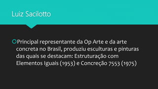 Luiz Sacilotto
Principal representante da Op Arte e da arte
concreta no Brasil, produziu esculturas e pinturas
das quais se destacam: Estruturação com
Elementos Iguais (1953) e Concreção 7553 (1975)
 