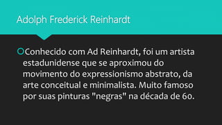 Adolph Frederick Reinhardt
Conhecido com Ad Reinhardt, foi um artista
estadunidense que se aproximou do
movimento do expressionismo abstrato, da
arte conceitual e minimalista. Muito famoso
por suas pinturas "negras" na década de 60.
 