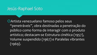 Jesús-Raphael Soto
Artista venezuelano famoso pelos seus
“penetráveis”, obra destinadas a penetração do
público como forma de interagir com o produto
artístico; destacam-se Estrutura cinética (1957),
Volume suspendido (1967) e Paralelas vibrantes
(1969).
 