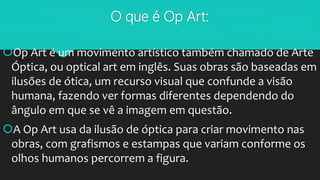 O que é Op Art:
Op Art é um movimento artístico também chamado de Arte
Óptica, ou optical art em inglês. Suas obras são baseadas em
ilusões de ótica, um recurso visual que confunde a visão
humana, fazendo ver formas diferentes dependendo do
ângulo em que se vê a imagem em questão.
A Op Art usa da ilusão de óptica para criar movimento nas
obras, com grafismos e estampas que variam conforme os
olhos humanos percorrem a figura.
 