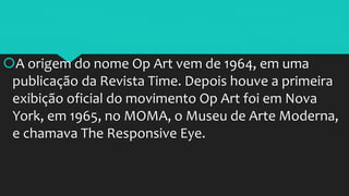 A origem do nome Op Art vem de 1964, em uma
publicação da Revista Time. Depois houve a primeira
exibição oficial do movimento Op Art foi em Nova
York, em 1965, no MOMA, o Museu de Arte Moderna,
e chamava The Responsive Eye.
 