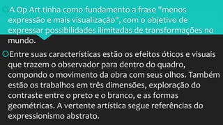 A Op Art tinha como fundamento a frase "menos
expressão e mais visualização", com o objetivo de
expressar possibilidades ilimitadas de transformações no
mundo.
Entre suas características estão os efeitos óticos e visuais
que trazem o observador para dentro do quadro,
compondo o movimento da obra com seus olhos. Também
estão os trabalhos em três dimensões, exploração do
contraste entre o preto e o branco, e as formas
geométricas. A vertente artística segue referências do
expressionismo abstrato.
 