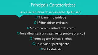 Principais Características
As características do movimento Op Art são:
Tridimensionalidade
Efeitos óticos e visuais
Movimento e contraste de cores
Tons vibrantes (principalmente preto e branco)
Formas geométricas e linhas
Observador participante
Estilo abstrato
 