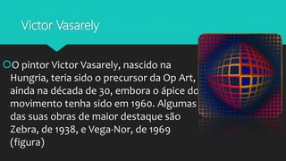 Victor Vasarely
O pintor Victor Vasarely, nascido na
Hungria, teria sido o precursor da Op Art,
ainda na década de 30, embora o ápice do
movimento tenha sido em 1960. Algumas
das suas obras de maior destaque são
Zebra, de 1938, e Vega-Nor, de 1969
(figura)
 
