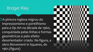 Bridget Riley
A pintora inglesa migrou do
impressionismo e pontilhismo
para a Op Art na década de 1960,
conquistada pelas linhas e formas
geométricas e pelo efeito
desorientador criado. Na figura, a
obra Movement in Squares, de
1961.(figura)
 