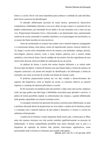 Revista Ciências da Educação
Maceió, ano I, vol. 01, n. 01, jan./mar. 2014
leitura e a escrita. Ouvir é de suma importância para conhecer a realidade de cada indivíduo,
para iniciar o processo de aprendizagem.
O educador alfabetizador precisará de muita técnica, aprimorar-se, desenvolver
competências e habilidades referentes a esse novo olhar, em que o aluno é o construtor do seu
próprio conhecimento, por intermédio de um adulto e de suas interações com o meio em que
vive. Proporcionará ilustrações livres e direcionadas a um determinado tema, oportunizando
tentativas de escrita, nomeando os membros familiares, ou os personagens de uma história, ou
os nomes das frutas inseridas em uma receita etc.
Antes da escolarização as crianças tem contato com o material impresso, propagandas
e a comunicação urbana, como placas, nomes de supermercado, marcas, músicas infantis etc.
Ao chegar à escola serão estimuladas através de cartazes, com parlendas, cantigas, poemas,
trava-línguas; palavras estáveis, como o nome próprio, palavras com o mesmo campo
semântico, como lista de frutas, lista do cardápio de aniversário, lista dos ingredientes de uma
receita entre diversas outras atividades de exploração do uso da escrita.
As práticas de leitura e escrita têm muitas funções diferentes e se realiza sobre
diversos tipos de objetos: a leitura de histórias tem uma função lúdica; a leitura de cartazes, de
etiquetas comerciais e de jornais tem funções de identificação e de informação; a leitura de
instruções, tais como as receitas de cozinha, tem função de orientar a ação.
O professor proporcionará leituras em voz alta, visando o desenvolvimento dos
aspectos não linguísticos, como as funções da escrita, os conceitos relativos ao material
impresso e o aumento do interesse pela leitura e a escrita.
Se faz necessário ter prudência para não permitir a cópia como uma escrita, tampouco
como um jogo gráfico que dará lugar a habilidades necessárias para aprender a escrever. A
prática de leitura possibilita ampliar os conhecimentos das crianças, e quando alfabetizadas
terão grandes capacidades em criarem excelentes textos.
A concepção construtivista apresenta três pontos essenciais para alfabetização, no qual
o professor não pode deixar de proporcionar aos seus alunos: a prática de ler histórias, jornais
e a interação com o material impresso de tipo urbano e domestico e a leitura e a escrita em
ambientes informatizados.
A prática de ler histórias é muito importante desde muito cedo, a leitura para os filhos
antes dos mesmos iniciarem sua vida escolar contribui significativamente no processo da
alfabetização. A leitura compartilhada possibilita uma maior interação com os pais e a
frequência da repetição da história lida, permite intervenções significativas, como
questionando onde se localiza os elementos que compõe cada página.
 