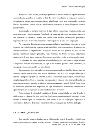 Revista Ciências da Educação
Maceió, ano I, vol. 01, n. 01, jan./mar. 2014
Já iniciada a vida escolar, as crianças precisam de muitos estímulos, a partir da leitura
compartilhada, aprendem a respeitar a fala do outro, reconhecem a linguagem narrativa,
reproduzem a história que escutaram, fazem reflexões de como teria continuação a referida
história, aprendem a prestar atenção, adquirem conceitos sobre o material impresso e fazem
pseudo-leitura.
Com relação ao material impresso de tipo urbano e doméstico precisam desde cedo
estar presente na vida das crianças. Quando vão ao supermercado ou até mesmo ao assistirem
um comercial na televisão, entram em contato com diversas informações, percebendo
logotipos, etiquetas de produtos comerciais e a incorporação de uma nova linguagem.
Na preparação de uma receita as crianças conhecem quantidades, observam o nome
impresso nas embalagens dos produtos sendo induzida a leitura mesmo antes de saberem ler
convencionalmente. Compreendem a função da escrita de cada produto, da lista de uma
receita, reconhecem números presentes, cores, formatos etc. Outras vivências importantes
podem partir de uma ida ao banco, ao shopping, ao comércio, a praia, ao teatro, ao cinema etc.
A leitura de um jornal apresenta infinitas informações, a previsão do tempo, compra
e aluguel de imóveis ou automóveis, ou seja, é um material que fala sobre a realidade, as
crianças precisam compreender sua importância.
Em ambientes informatizados, ou seja, com computadores, também fazem parte do
ambiente escolar das crianças, pois através do contato com o teclado, compreendem que o
mesmo é composto de letras do alfabeto, além de visualizarem outros signos, estabelecendo
relações tipográficas. Com as mudanças na sociedade as crianças estão interagindo cada vez
mais com as novas tecnologias, sendo imersas numa nova etapa cultural: digital. Desta forma
os educadores precisam estar preparados, ou seja, incorporando técnicas que oportunizem a
aprendizagem das crianças com essas novas ferramentas de ensino.
Nesse método é primordial a prática de leitura compartilhada em sala de aula. É
evidente que as crianças têm uma grande facilidade em aprender novas palavras e esta prática
facilita a aprendizagem de vocabulário, bem como o uso da linguagem expressiva, a
compreensão da função da escrita e o conhecimento da linguagem das histórias de ficção.
5. CONSIDERAÇÕES FINAIS
Este trabalho procurou fundamentar a alfabetização, a partir de um breve histórico da
construção de suas concepções, teorias e práticas. Enfatiza a necessidade de mudança da visão
 