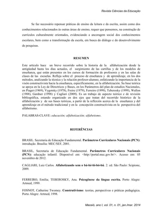 Revista Ciências da Educação
Maceió, ano I, vol. 01, n. 01, jan./mar. 2014
Se faz necessário repensar práticas de ensino da leitura e da escrita, assim como dos
conhecimentos relacionados às outras áreas de ensino, requer que pensemos, na construção de
currículos culturalmente orientados, evidenciando a ancoragem social dos conhecimentos
escolares, bem como a transformação da escola, em busca do diálogo e do desenvolvimento
de pesquisas.
RESUMEN
Este artículo hace un breve recorrido sobre la historia de la alfabetización desde la
antigüedad hasta los días actuales, el surgimiento de las cartillas y de los modelos de
enseñanza, que están presentes en los cursos de formación de profesores y en las salas de
clases de las escuelas. Refleja sobre el proceso de enseñanza y de aprendizaje, en los dos
métodos, analizando la técnica y la relación profesor-alumno, enfatizando la importancia de la
visón constructivista hacia la enseñanza, específicamente, en la alfabetización. Su base teórica
se apoya en la Ley de Directrices y Bases, en los Parámetros del plan de estudios Nacionales,
en Piaget (1969), Vygotsky (1978), Freire (1979), Ferreiro (1999), Teberosky (1999), Wallon
(1988), Gardner (1998) y Cagliari (2009). Es un trabajo de aspecto teórico e de revisión
bibliográfica, estando organizado en dos ejes que tratan del recorrido histórico de la
alfabetización y de sus bases teóricas, a partir de la reflexión acerca de la enseñanza y del
aprendizaje en el método tradicional y en la concepción constructivista en la perspectiva del
alfabetismo.
PALABRAS-CLAVE: educación; alfabetización; alfabetismo.
REFERÊNCIAS
BRASIL. Secretaria de Educação Fundamental. Parâmetros Curriculares Nacionais (PCN):
introdução. Brasília: MEC/SEF, 2001.
BRASIL, Secretaria de Educação Fundamental. Parâmetros Curriculares Nacionais
(PCN): educação infantil. Disponível em: <http://portal.mec.gov.br/>. Acesso em: 05
novembro de 2012.
CAGLIARI, Luiz Carlos. Alfabetizando sem o bá-bé-bi-bó-bú. 2. ed. São Paulo: Scipione,
2009.
FERREIRO, Emília; TEBEROSKY, Ana. Psicogênese da língua escrita. Porto Alegre:
Artmed, 1999.
FOSNOT, Catherine Twomey. Construtivismo: teorias, perspectivas e práticas pedagógica.
Porto Alegre: Artmed, 1998.
 