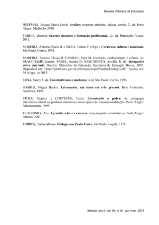 Revista Ciências da Educação
Maceió, ano I, vol. 01, n. 01, jan./mar. 2014
HOFFMAN, Jussara Maria Lerch. Avaliar: respeitar primeiro, educar depois. 2. ed. Porto
Alegre: Mediação, 2010.
TARDIF, Maurice. Saberes docentes e formação profissional. 12. ed. Petrópolis: Vozes,
2011.
MOREIRA, Antonio Flávio B. e SILVA, Tomaz T. (Orgs.). Currículo, cultura e sociedade.
São Paulo: Cortez, 1994.
MOREIRA, Antonio Flávio B. CANDAU, Vera M. Currículo, conhecimento e cultura. In:
BEAUCHAMP, Jeanete. PAGEL, Sandra D; NASCIMENTO, Aricélia R. do. Indagações
sobre currículo. Brasília: Ministério da Educação, Secretaria de Educação Básica, 2007.
Disponível em: <http://portal.mec.gov.br/seb/arquivos/pdf/Ensfund/indag3.pdf>. Acesso em:
04 de ago. de 2013.
ROSA, Sanny S. da. Construtivismo e mudança. 4 ed. São Paulo: Cortez, 1996.
SOARES, Magda Becker. Letramento, um tema em três gêneros. Belo Horizonte:
Autêntica, 1998.
STOER, Stephen e CORTESÃO, Luiza. Levantando a pedra: da pedagogia
inter/multicultural às políticas educativas numa época de transnacionalização. Porto Alegre:
Afrontamento, 1999.
TEBEROSKY, Ana. Aprender a ler e a escrever: uma proposta construtivista. Porto Alegre:
Artmed, 2003.
TORRES, Carlos Alberto. Diálogo com Paulo Freire. São Paulo: Loyola, 1979.
 