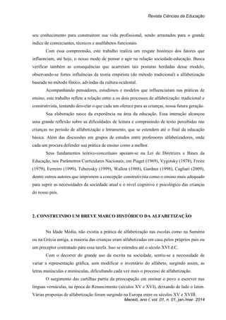 Revista Ciências da Educação
Maceió, ano I, vol. 01, n. 01, jan./mar. 2014
seu conhecimento para construírem sua vida profissional, sendo arrastados para o grande
índice de comerciantes, técnicos e analfabetos funcionais.
Com essa compreensão, este trabalho realiza um resgate histórico dos fatores que
influenciam, até hoje, o nosso modo de pensar e agir na relação sociedade-educação. Busca
verificar também as consequências que acarretam tais posturas herdadas desse modelo,
observando-se fortes influências da teoria empirista (do método tradicional) a alfabetização
baseada no método fônico, advindas da cultura ocidental.
Acompanhando pensadores, estudiosos e modelos que influenciaram nas práticas de
ensino, este trabalho reflete a relação entre a os dois processos de alfabetização: tradicional e
construtivista, tentando desvelar o que cada um oferece para as crianças, nossa futura geração.
Sua elaboração nasce da experiência na área da educação. Essa interação alcançou
uma grande reflexão sobre as dificuldades de leitura e compreensão de texto percebidas nas
crianças no período de alfabetização e letramento, que se estendem até o final da educação
básica. Além das discussões em grupos de estudos entre professores alfabetizadores, onde
cada um procura defender sua prática de ensino como a melhor.
Seus fundamentos teórico-conceituais apoiam-se na Lei de Diretrizes e Bases da
Educação, nos Parâmetros Curriculares Nacionais, em Piaget (1969), Vygotsky (1978), Freire
(1979), Ferreiro (1999), Teberosky (1999), Wallon (1988), Gardner (1998), Cagliari (2009),
dentre outros autores que imprimem a concepção construtivista como o ensino mais adequado
para suprir as necessidades da sociedade atual e o nível cognitivo e psicológico das crianças
do nosso país.
2. CONSTRUINDO UM BREVE MARCO HISTÓRICO DA ALFABETIZAÇÃO
Na Idade Média, não existia a prática de alfabetização nas escolas como na Suméria
ou na Grécia antiga, a maioria das crianças eram alfabetizadas em casa pelos próprios pais ou
um preceptor contratado para essa tarefa. Isso se estendeu até o século XVI d.C.
Com o decorrer do grande uso da escrita na sociedade, sentiu-se a necessidade de
variar a representação gráfica, sem modificar o inventário do alfabeto, surgindo assim, as
letras maiúsculas e minúsculas, dificultando cada vez mais o processo de alfabetização.
O surgimento das cartilhas partiu da preocupação em ensinar o povo a escrever nas
línguas vernáculas, na época do Renascimento (séculos XV e XVI), deixando de lado o latim.
Várias propostas de alfabetização foram surgindo na Europa entre os séculos XV e XVIII.
 