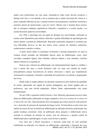 Revista Ciências da Educação
Maceió, ano I, vol. 01, n. 01, jan./mar. 2014
ajudar esses profissionais em suas aulas, ensinando-os sobre como deveria acontecer o
diálogo entre eles e o seu alunado e até as respostas que os alunos deveriam dar. Assim se o
aluno responder diferente do que o manual ensinava necessariamente o professor necessitava
ensiná-lo através da memorização o que era “certo”. Mesmo com a inserção desse recurso,
não se conseguiu mudanças significativas referentes a repetência e a evasão escolar, e as
escolas buscaram ajuda nas universidades.
Em 1950, a psicologia tem um papel de destaque nas universidades, utilizando as
escolas como laboratórios para análises referentes à grande dificuldade de aprendizagem dos
alunos durante o período de alfabetização. Buscando explicações chegaram à conclusão que
essa dificuldade devia-se ao fato dos alunos serem carentes de estímulos ambientais,
conhecimentos, emoções e cultura.
A partir desses dados os psicólogos inventaram o período preparatório, no qual as
crianças seriam treinadas nas habilidades básicas antes da alfabetização, como: fazer
curvinhas, completar figuras, fazer bolinhas, observar objetos e seus tamanhos, localizar
objetos à direita ou à esquerda etc.
Nota-se que a historia da alfabetização esta determinantemente ligada às cartilhas e
com o passar dos anos a escola fortaleceu cada vez mais esse método de ensino,
principalmente porque necessitavam de turmas silenciosas e alunos que respondessem
corretamente as perguntas, firmando à autoridade dos professores, do método e programação
dos livros.
Desde então os órgãos públicos da educação responsáveis pela melhoria da qualidade
de ensino, apresentam um legado de normas pedagógicas, que foram jogadas para os
professores, sem uma devida preparação. Muitos foram experimentados sem muita
fundamentação.
No ano 1990, a argentina Emília Ferreiro e Ana Teberosky apresentam um novo olhar
diante da alfabetização, publicando em língua espanhola o livro Los sistemas de escritura em
el desarrollo del niño, onde documenta uma investigação que tornou possível, pela primeira
vez, a descrição do processo de aquisição da língua escrita. Tal descoberta se põe como uma
espécie de marco divisor na história da alfabetização na educação brasileira, propiciando uma
grande mudança conceitual. Antes da publicação dessa pesquisa a alfabetização estava
centrada na avaliação de métodos de ensino, com ela desloca-se a questão central da
alfabetização para a aprendizagem, ou seja, como de fato se aprende.
Fica claro que o Brasil necessitava, e necessita ainda hoje, de uma profunda
modificação na educação, em especial, na alfabetização, repensando a formação dos seus
 