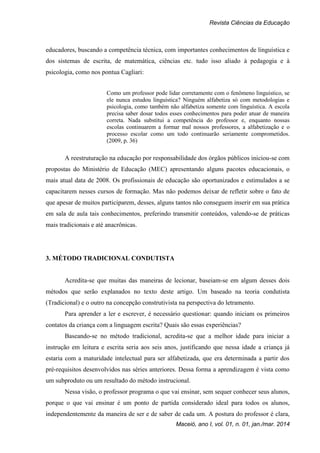 Revista Ciências da Educação
Maceió, ano I, vol. 01, n. 01, jan./mar. 2014
educadores, buscando a competência técnica, com importantes conhecimentos de linguística e
dos sistemas de escrita, de matemática, ciências etc. tudo isso aliado à pedagogia e à
psicologia, como nos pontua Cagliari:
Como um professor pode lidar corretamente com o fenômeno linguístico, se
ele nunca estudou linguística? Ninguém alfabetiza só com metodologias e
psicologia, como também não alfabetiza somente com linguística. A escola
precisa saber dosar todos esses conhecimentos para poder atuar de maneira
correta. Nada substitui a competência do professor e, enquanto nossas
escolas continuarem a formar mal nossos professores, a alfabetização e o
processo escolar como um todo continuarão seriamente comprometidos.
(2009, p. 36)
A reestruturação na educação por responsabilidade dos órgãos públicos iniciou-se com
propostas do Ministério de Educação (MEC) apresentando alguns pacotes educacionais, o
mais atual data de 2008. Os profissionais de educação são oportunizados e estimulados a se
capacitarem nesses cursos de formação. Mas não podemos deixar de refletir sobre o fato de
que apesar de muitos participarem, desses, alguns tantos não conseguem inserir em sua prática
em sala de aula tais conhecimentos, preferindo transmitir conteúdos, valendo-se de práticas
mais tradicionais e até anacrônicas.
3. MÉTODO TRADICIONAL CONDUTISTA
Acredita-se que muitas das maneiras de lecionar, baseiam-se em algum desses dois
métodos que serão explanados no texto deste artigo. Um baseado na teoria condutista
(Tradicional) e o outro na concepção construtivista na perspectiva do letramento.
Para aprender a ler e escrever, é necessário questionar: quando iniciam os primeiros
contatos da criança com a linguagem escrita? Quais são essas experiências?
Baseando-se no método tradicional, acredita-se que a melhor idade para iniciar a
instrução em leitura e escrita seria aos seis anos, justificando que nessa idade a criança já
estaria com a maturidade intelectual para ser alfabetizada, que era determinada a partir dos
pré-requisitos desenvolvidos nas séries anteriores. Dessa forma a aprendizagem é vista como
um subproduto ou um resultado do método instrucional.
Nessa visão, o professor programa o que vai ensinar, sem sequer conhecer seus alunos,
porque o que vai ensinar é um ponto de partida considerado ideal para todos os alunos,
independentemente da maneira de ser e de saber de cada um. A postura do professor é clara,
 