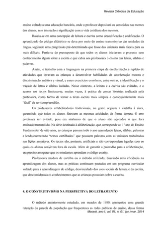 Revista Ciências da Educação
Maceió, ano I, vol. 01, n. 01, jan./mar. 2014
ensino voltado a uma educação bancária, onde o professor depositará os conteúdos nas mentes
dos alunos, sem interação e significação com a vida cotidiana dos mesmos.
Baseia-se em uma concepção de leitura e escrita como decodificação e codificação. O
aprendizado do código alfabético se dava por meio do ensino transmissivo das unidades da
língua, seguindo uma progressão pré-determinada que fosse das unidades mais fáceis para as
mais difíceis. Partia-se do pressuposto de que todos os alunos iniciavam o processo sem
conhecimento algum sobre a escrita e que cabia aos professores o ensino das letras, sílabas e
palavras.
Assim, o trabalho com a linguagem na primeira etapa da escolarização é repleto de
atividades que levavam as crianças a desenvolver habilidades de coordenação motora e
discriminação auditiva e visual, e esses exercícios envolvem, entre outras, a identificação e o
traçado de letras e sílabas isoladas. Nesse contexto, a leitura e a escrita são evitadas, e o
acesso aos textos limitava-se, muitas vezes, à prática de contar histórias realizada pela
professora, como forma de tornar o texto escrito mais simples e consequentemente mais
“fácil” de ser compreendido.
Os professores alfabetizadores tradicionais, no geral, seguem a cartilha à risca,
garantindo que todos os alunos fizessem as mesmas atividades de forma correta. O erro
precisava ser evitado, pois era sinônimo de que o aluno não aprendeu o que fora
ensinado/transmitido. Na série destinada à alfabetização, que corresponde ao 1º ano do Ensino
Fundamental de oito anos, as crianças passam todo o ano aprendendo letras, sílabas, palavras
e lendo/escrevendo “textos cartilhados” que possuem palavras com as unidades trabalhadas
nas lições anteriores. Os textos são, portanto, artificiais e não correspondem àqueles com os
quais os alunos convivem fora da escola. Além de garantir a prontidão para a alfabetização,
era preciso assegurar que os estudantes aprendam o código escrito.
Professores mudam de cartilha ou o método utilizado, buscando uma eficiência na
aprendizagem dos alunos, mas as práticas continuam pautadas em um programa curricular
voltado para a aprendizagem do código, desvinculado dos usos sociais da leitura e da escrita,
que desconsiderava os conhecimentos que as crianças possuíam sobre a escrita.
4. O CONSTRUTIVISMO NA PERSPECTIVA DO LETRAMENTO
O método anteriormente estudado, em meados de 1980, apresentou uma grande
retenção da parcela da população que frequentava as redes públicas de ensino, dessa forma
 