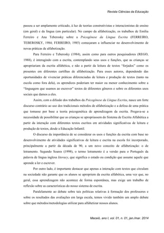 Revista Ciências da Educação
Maceió, ano I, vol. 01, n. 01, jan./mar. 2014
passou a ser amplamente criticado, à luz de teorias construtivistas e interacionistas de ensino
(em geral) e da língua (em particular). No campo da alfabetização, os trabalhos de Emília
Ferreiro e Ana Teberosky sobre a Psicogênese da Língua Escrita (FERREIRO,
TEBEROSKY, 1984; FERREIRO, 1985) começaram a influenciar no desenvolvimento de
novas práticas de alfabetização.
Para Ferreiro e Teberosky (1984), assim como para outros pesquisadores (REGO,
1988), é interagindo com a escrita, contemplando seus usos e funções, que as crianças se
apropriariam da escrita alfabética, e não a partir da leitura de textos “forjados” como os
presentes em diferentes cartilhas de alfabetização. Para esses autores, dependendo das
oportunidades de vivenciar práticas diferenciadas de leitura e produção de textos (tanto na
escola como fora dela), os aprendizes poderiam ter maior ou menor conhecimento sobre a
“linguagem que usamos ao escrever” textos de diferentes gêneros e sobre os diferentes usos
sociais que damos a eles.
Assim, com a difusão dos trabalhos da Psicogênese da Língua Escrita, nasce um forte
discurso contrário ao uso dos tradicionais métodos de alfabetização e a defesa de uma prática
que tomasse por base a teoria psicogenética de aprendizagem da escrita. Pregava-se a
necessidade de possibilitar que as crianças se apropriassem do Sistema de Escrita Alfabética a
partir da interação com diferentes textos escritos em atividades significativas de leitura e
produção de textos, desde a Educação Infantil.
O discurso da importância de se considerar os usos e funções da escrita com base no
desenvolvimento de atividades significativas de leitura e escrita na escola foi incorporado,
principalmente a partir da década de 90, a um novo conceito de alfabetização: o de
letramento. Segundo Soares (1998), o termo letramento é a versão para o Português da
palavra de língua inglesa literacy, que significa o estado ou condição que assume aquele que
aprende a ler e escrever.
Por outro lado, é importante destacar que apenas a interação com textos que circulam
na sociedade não garante que os alunos se apropriem da escrita alfabética, uma vez que, no
geral, essa aprendizagem não acontece de forma espontânea, mas exige um trabalho de
reflexão sobre as características do nosso sistema de escrita.
Paralelamente ao debate sobre tais políticas relativas à formação dos professores e
sobre os resultados das avaliações em larga escala, temos vivido também um amplo debate
sobre que métodos/metodologias utilizar para alfabetizar nossos alunos.
 