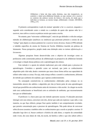 Revista Ciências da Educação
Maceió, ano I, vol. 01, n. 01, jan./mar. 2014
Alfabetizar e letrar são duas ações distintas, mas não inseparáveis, ao
contrário: o ideal seria alfabetizar letrando, ou seja: ensinar a ler e escrever
no contexto das práticas sociais da leitura e da escrita, de modo que o
indivíduo se tornasse, ao mesmo tempo, alfabetizado e letrado. (SOARES,
1998, p. 47)
O primeiro corresponderia à ação de ensinar/ aprender a ler e a escrever, enquanto o
segundo seria considerado como o estado ou a condição de quem não apenas sabe ler e
escrever, mas cultiva e exerce as práticas sociais que usam a escrita.
No entanto, para “reinventar a alfabetização”, mais do que defender a volta dos antigos
métodos de alfabetização (analíticos ou sintéticos) que priorizam primeiro o ensino de um
“código” para depois os alunos poderem ler e escrever textos diversos, Soares (1998) defende
o trabalho específico de ensino do Sistema de Escrita Alfabética inserido em práticas de
letramento. Nessa perspectiva, propõe ainda uma distinção entre os termos alfabetização e
letramento.
Algumas pesquisas foram desenvolvidas com o objetivo de investigar como os
professores estão construindo práticas de alfabetização na perspectiva do alfabetizar letrando
e investigar a relação dessas práticas com a aprendizagem dos alunos.
Este método é o oposto do método tradicional, pois está voltado para o processo de
aprendizagem. Considera o aprendiz como ser racional, que junta os conhecimentos
adquiridos pela vida toda, desde o momento que nasce dessa forma utiliza sua capacidade de
refletir sobre todas as coisas. Ou seja, toda criança reflete e constrói o conhecimento, diferente
do método que acabamos de explanar, que é apenas condicionamento.
Na concepção construtivista os conhecimentos elaborados pelas crianças ou os
transmitidos através dos adultos e adquiridos por elas já fazem parte de uma aprendizagem
inicial que possibilita um conhecimento antes de iniciarem a vida escolar. Ao chegar na escola
todo esse conhecimento se beneficiará com os estímulos do ambiente, que necessariamente
tem que ser alfabetizador.
O professor é a chave para que este método apresente sucesso. O educador precisará
interagir com seus alunos, conversar com eles, deixar que cada um expresse o que sabe, à sua
maneira, ou que faça silêncio, porque ficar quieto também é um comportamento revelador,
que permite concentração para o processo de aprendizagem. Não pode deixar de conversar
sobre diversos assuntos e também sobre os conhecimentos que a escola se propõe a ensinar. O
educador logo deve aí, buscar conhecer a história de cada aluno, a respeito da comunidade
onde vivem, dos seus ideais de vida, da escola, da família e sobre o que eles sabem sobre a
 