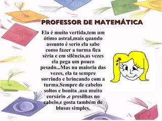 PROFESSOR DE MATEMÁTICA
   Ela é muito vertida,tem um
      ótimo astral,mais quando
       assunto é serio ela sabe
       como fazer a turma fica
     séria e em silêncio,as vezes
          ela pega um pouco
    pesado...Mas na maioria das
         vezes, ela ta sempre
    sorrindo e brincando com a
      turma.Sempre de cabelos
      soltos e bonita ,usa muito
       corsário ,e presilhas no
      cabelo,e gosta também de
            blusas simples.
 