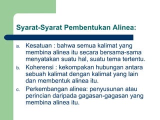 Syarat-Syarat Pembentukan Alinea:
a.

b.

c.

Kesatuan : bahwa semua kalimat yang
membina alinea itu secara bersama-sama
menyatakan suatu hal, suatu tema tertentu.
Koherensi : kekompakan hubungan antara
sebuah kalimat dengan kalimat yang lain
dan membentuk alinea itu.
Perkembangan alinea: penyusunan atau
perincian daripada gagasan-gagasan yang
membina alinea itu.

 