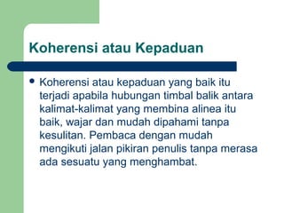 Koherensi atau Kepaduan
 Koherensi

atau kepaduan yang baik itu
terjadi apabila hubungan timbal balik antara
kalimat-kalimat yang membina alinea itu
baik, wajar dan mudah dipahami tanpa
kesulitan. Pembaca dengan mudah
mengikuti jalan pikiran penulis tanpa merasa
ada sesuatu yang menghambat.

 