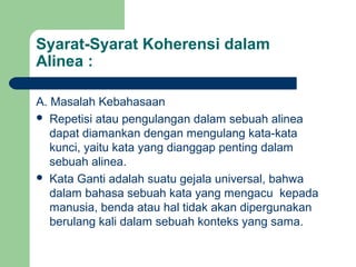 Syarat-Syarat Koherensi dalam
Alinea :
A. Masalah Kebahasaan
 Repetisi atau pengulangan dalam sebuah alinea
dapat diamankan dengan mengulang kata-kata
kunci, yaitu kata yang dianggap penting dalam
sebuah alinea.
 Kata Ganti adalah suatu gejala universal, bahwa
dalam bahasa sebuah kata yang mengacu kepada
manusia, benda atau hal tidak akan dipergunakan
berulang kali dalam sebuah konteks yang sama.

 