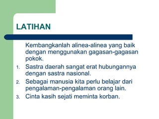 LATIHAN

1.
2.
3.

Kembangkanlah alinea-alinea yang baik
dengan menggunakan gagasan-gagasan
pokok.
Sastra daerah sangat erat hubungannya
dengan sastra nasional.
Sebagai manusia kita perlu belajar dari
pengalaman-pengalaman orang lain.
Cinta kasih sejati meminta korban.

 