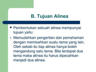 B. Tujuan Alinea
 Pembentukan
1.

sebuah alinea mempunyai

tujuan yaitu:
Memudahkan pengertian dan pemahaman
dengan memisahkan suatu tema yang lain.
Oleh sebab itu tiap alinea hanya boleh
mengandung satu tema. Bila terdapat dua
tema maka alinea itu harus dipecahkan
menjadi dua alinea.

 