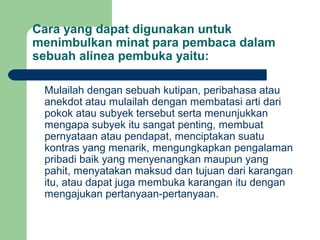 Cara yang dapat digunakan untuk
menimbulkan minat para pembaca dalam
sebuah alinea pembuka yaitu:
Mulailah dengan sebuah kutipan, peribahasa atau
anekdot atau mulailah dengan membatasi arti dari
pokok atau subyek tersebut serta menunjukkan
mengapa subyek itu sangat penting, membuat
pernyataan atau pendapat, menciptakan suatu
kontras yang menarik, mengungkapkan pengalaman
pribadi baik yang menyenangkan maupun yang
pahit, menyatakan maksud dan tujuan dari karangan
itu, atau dapat juga membuka karangan itu dengan
mengajukan pertanyaan-pertanyaan.

 