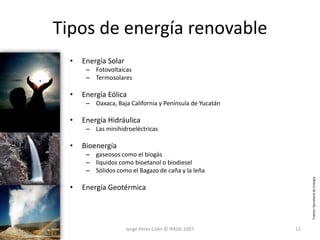 Tipos de energía renovable
  •   Energía Solar
       – Fotovoltaicas
       – Termosolares

  •   Energía Eólica
       – Oaxaca, Baja California y Península de Yucatán

  •   Energía Hidráulica
       – Las minihidroeléctricas

  •   Bioenergía
       – gaseosos como el biogás
       – líquidos como bioetanol o biodiesel
       – Sólidos como el Bagazo de caña y la leña




                                                               Fuente: Secretaría de Energía
  •   Energía Geotérmica




                      Jorge Pérez Colín © IPADE 2007      12
 