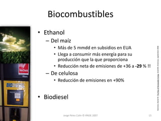 Biocombustibles
• Ethanol
  – Del maíz
     • Más de 5 mmdd en subsidios en EUA




                                                        Kammen, Daniel M. The Rise of Renewable Energy. Scientific American, septiembre 2006
     • Llega a consumir más energía para su
       producción que la que proporciona
     • Reducción neta de emisiones de +36 a -29 % !!
  – De celulosa
     • Reducción de emisiones en +90%


• Biodiesel

         Jorge Pérez Colín © IPADE 2007            13
 
