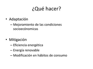 ¿Qué hacer?
• Adaptación
  – Mejoramiento de las condiciones
    socioecónomicas


• Mitigación
  – Eficiencia energética
  – Energía renovable
  – Modificación en hábitos de consumo
 