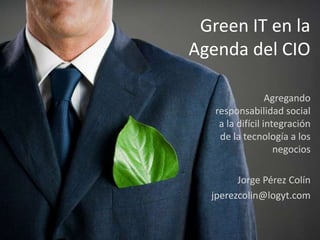 Green IT en la
Agenda del CIO

                  Agregando
   responsabilidad social
    a la difícil integración
    de la tecnología a los
                    negocios

        Jorge Pérez Colín
  jperezcolin@logyt.com
 