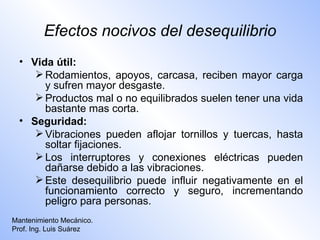 Efectos nocivos del desequilibrio
  • Vida útil:
      Rodamientos, apoyos, carcasa, reciben mayor carga
       y sufren mayor desgaste.
      Productos mal o no equilibrados suelen tener una vida
       bastante mas corta.
  • Seguridad:
      Vibraciones pueden aflojar tornillos y tuercas, hasta
       soltar fijaciones.
      Los interruptores y conexiones eléctricas pueden
       dañarse debido a las vibraciones.
      Este desequilibrio puede influir negativamente en el
       funcionamiento correcto y seguro, incrementando
       peligro para personas.
Mantenimiento Mecánico.
Prof. Ing. Luis Suárez
 