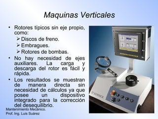Maquinas Verticales
 • Rotores típicos sin eje propio,
   como:
     Discos de freno.
     Embragues.
     Rotores de bombas.
 • No hay necesidad de ejes
   auxiliares.   La      carga     y
   descarga del rotor es fácil y
   rápida.
 • Los resultados se muestran
   de     manera      directa    sin
   necesidad de cálculos ya que
   posee       un        dispositivo
   integrado para la corrección
   del desequilibrio.
Mantenimiento Mecánico.
Prof. Ing. Luis Suárez
 