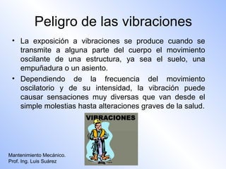 Peligro de las vibraciones
 • La exposición a vibraciones se produce cuando se
   transmite a alguna parte del cuerpo el movimiento
   oscilante de una estructura, ya sea el suelo, una
   empuñadura o un asiento.
 • Dependiendo de la frecuencia del movimiento
   oscilatorio y de su intensidad, la vibración puede
   causar sensaciones muy diversas que van desde el
   simple molestias hasta alteraciones graves de la salud.




Mantenimiento Mecánico.
Prof. Ing. Luis Suárez
 