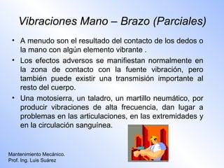 Vibraciones Mano – Brazo (Parciales)
 • A menudo son el resultado del contacto de los dedos o
   la mano con algún elemento vibrante .
 • Los efectos adversos se manifiestan normalmente en
   la zona de contacto con la fuente vibración, pero
   también puede existir una transmisión importante al
   resto del cuerpo.
 • Una motosierra, un taladro, un martillo neumático, por
   producir vibraciones de alta frecuencia, dan lugar a
   problemas en las articulaciones, en las extremidades y
   en la circulación sanguínea.


Mantenimiento Mecánico.
Prof. Ing. Luis Suárez
 