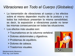 Vibraciones en Todo el Cuerpo (Globales)
 • La transmisión de vibraciones al cuerpo y los efectos
   sobre el mismo dependen mucho de la postura y no
   todos los individuos presentan la misma sensibilidad,
   es decir, la exposición a vibraciones puede no tener
   las mismas consecuencias en todas las situaciones.
 • Los efectos más usuales son:
     Traumatismos en la columna vertebral.
     Dolores abdominales y digestivos.
     Problemas de equilibrio.
     Dolores de cabeza.
     Trastornos visuales.
Mantenimiento Mecánico.
Prof. Ing. Luis Suárez
 